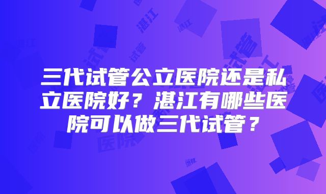 三代试管公立医院还是私立医院好？湛江有哪些医院可以做三代试管？
