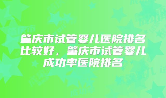 肇庆市试管婴儿医院排名比较好,肇庆市试管婴儿成功率医院排名