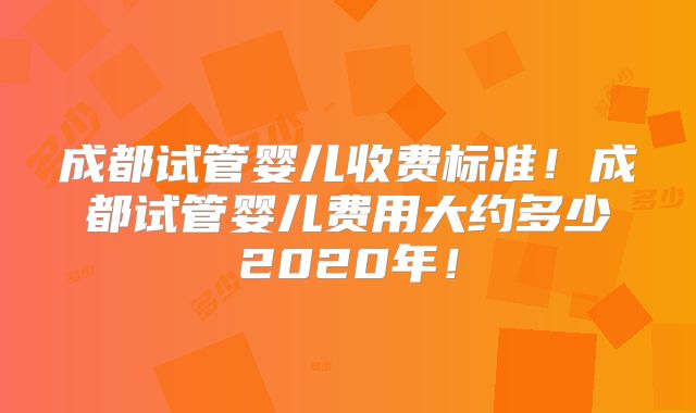 成都试管婴儿收费标准！成都试管婴儿费用大约多少2020年！