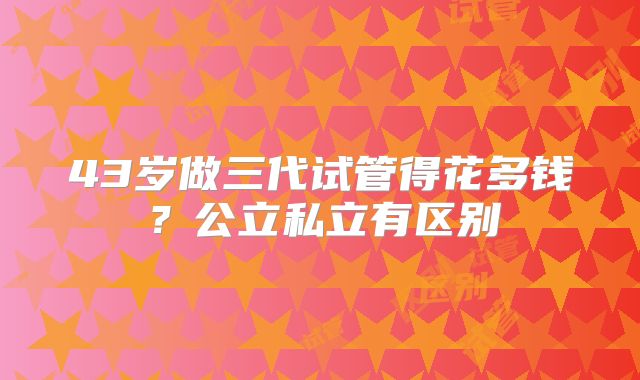 43岁做三代试管得花多钱?公立私立有区别