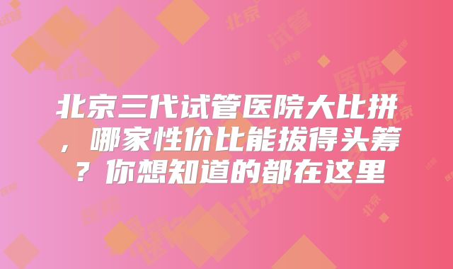 北京三代试管医院大比拼，哪家性价比能拔得头筹？你想知道的都在这里