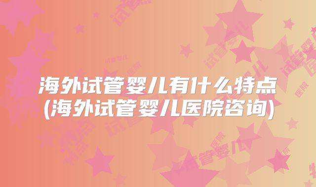 海外试管婴儿有什么特点(海外试管婴儿医院咨询)