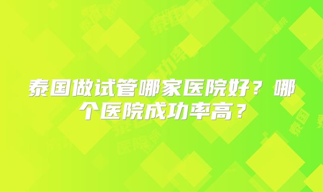 泰国做试管哪家医院好？哪个医院成功率高？