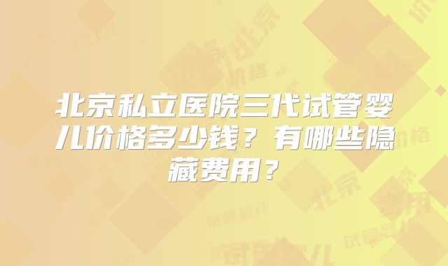 北京私立医院三代试管婴儿价格多少钱？有哪些隐藏费用？