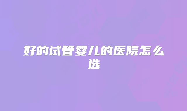 好的试管婴儿的医院怎么选