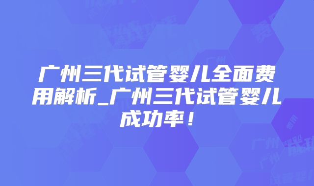 广州三代试管婴儿全面费用解析_广州三代试管婴儿成功率!