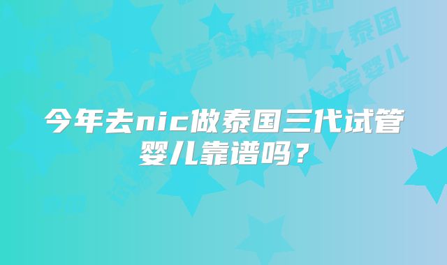 今年去nic做泰国三代试管婴儿靠谱吗？