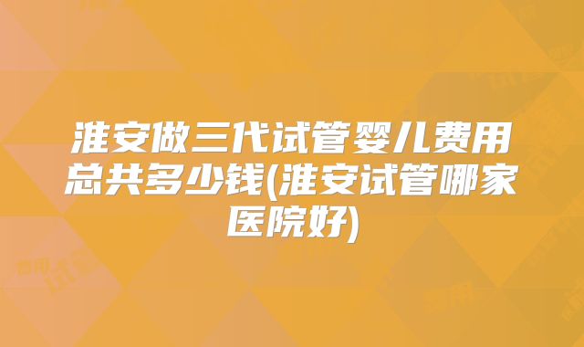 淮安做三代试管婴儿费用总共多少钱(淮安试管哪家医院好)