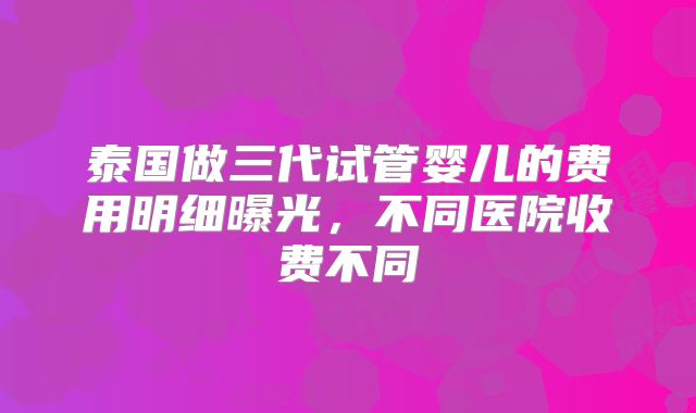 泰国做三代试管婴儿的费用明细曝光，不同医院收费不同