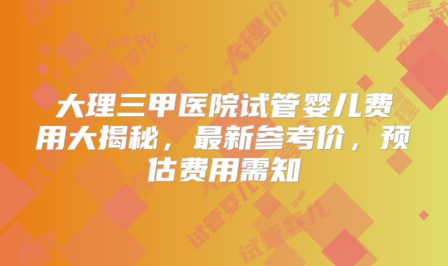 大理三甲医院试管婴儿费用大揭秘,最新参考价,预估费用需知