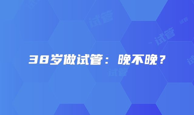 38岁做试管：晚不晚？