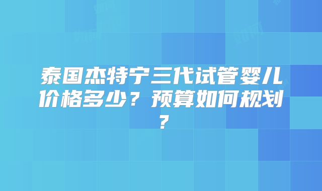 泰国杰特宁三代试管婴儿价格多少？预算如何规划？