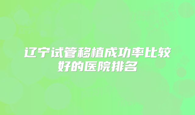 辽宁试管移植成功率比较好的医院排名