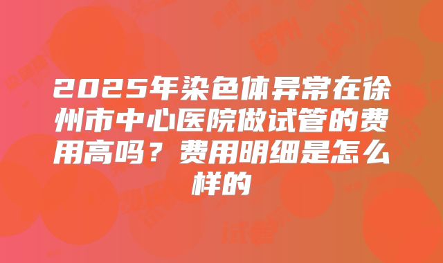 2025年染色体异常在徐州市中心医院做试管的费用高吗？费用明细是怎么样的