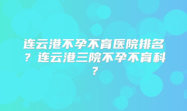 连云港不孕不育医院排名？连云港三院不孕不育科？