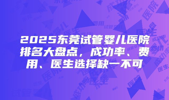 2025东莞试管婴儿医院排名大盘点，成功率、费用、医生选择缺一不可