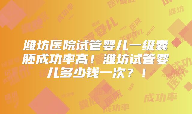 潍坊医院试管婴儿一级囊胚成功率高!潍坊试管婴儿多少钱一次?!