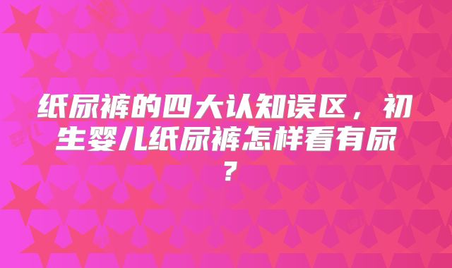 纸尿裤的四大认知误区,初生婴儿纸尿裤怎样看有尿?