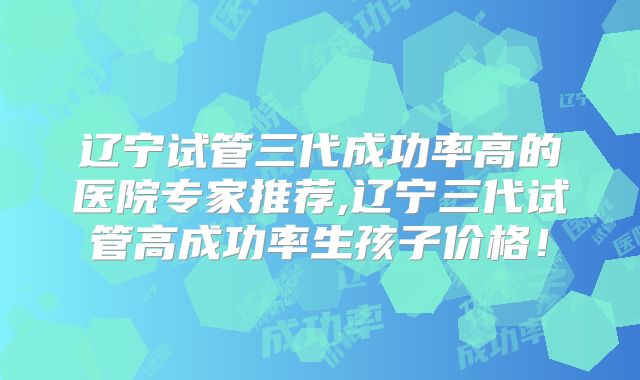 辽宁试管三代成功率高的医院专家推荐,辽宁三代试管高成功率生孩子价格！