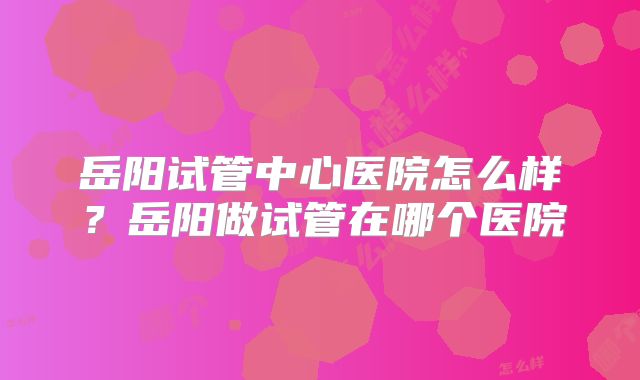 岳阳试管中心医院怎么样？岳阳做试管在哪个医院