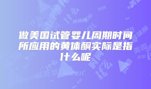 做美国试管婴儿周期时间所应用的黄体酮实际是指什么呢