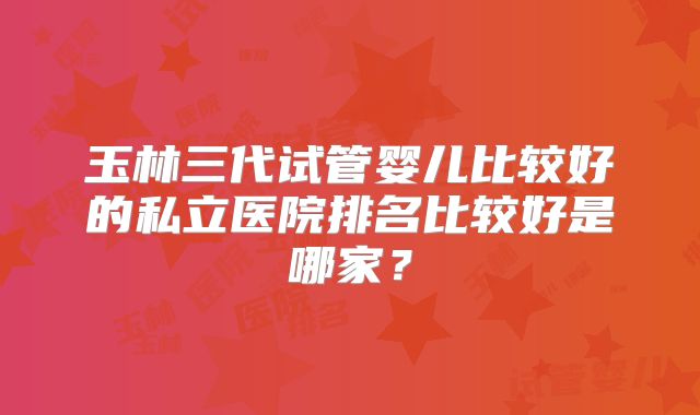 玉林三代试管婴儿比较好的私立医院排名比较好是哪家?
