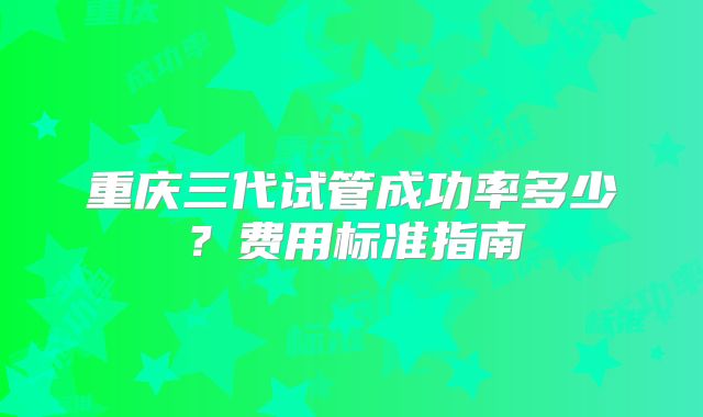 重庆三代试管成功率多少?费用标准指南