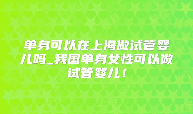 单身可以在上海做试管婴儿吗_我国单身女性可以做试管婴儿!