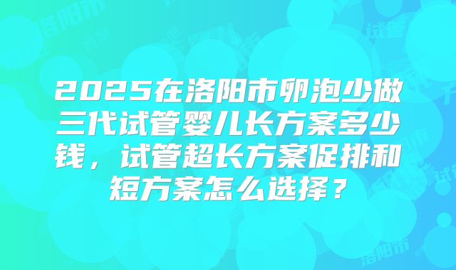 2025在洛阳市卵泡少做三代试管婴儿长方案多少钱,试管超长方案促排和短方案怎么选择?