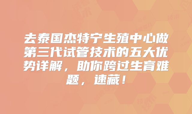 去泰国杰特宁生殖中心做第三代试管技术的五大优势详解，助你跨过生育难题，速藏！