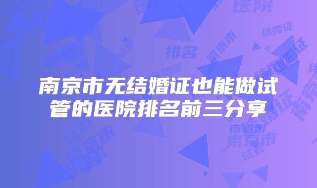 南京市无结婚证也能做试管的医院排名前三分享