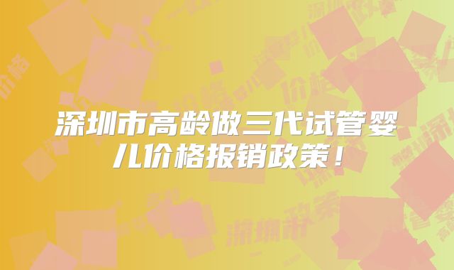 深圳市高龄做三代试管婴儿价格报销政策!