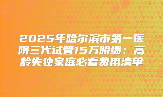 2025年哈尔滨市第一医院三代试管15万明细：高龄失独家庭必看费用清单