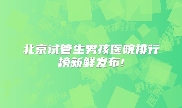 北京试管生男孩医院排行榜新鲜发布!