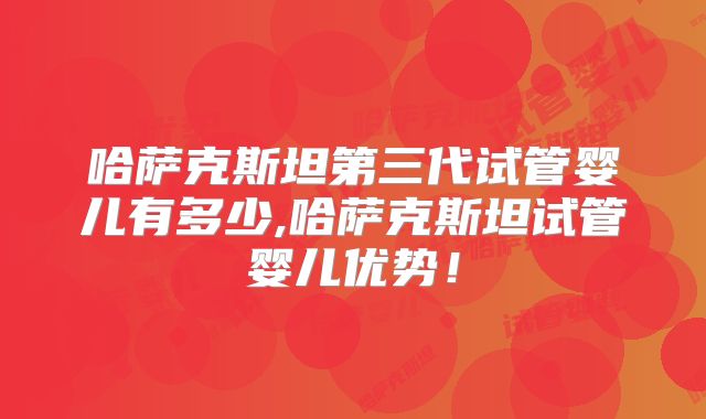 哈萨克斯坦第三代试管婴儿有多少,哈萨克斯坦试管婴儿优势！