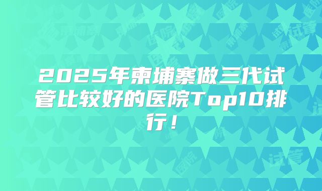 2025年柬埔寨做三代试管比较好的医院Top10排行！