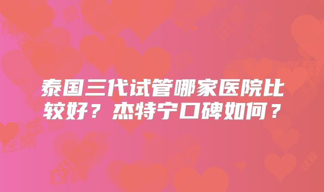 泰国三代试管哪家医院比较好？杰特宁口碑如何？