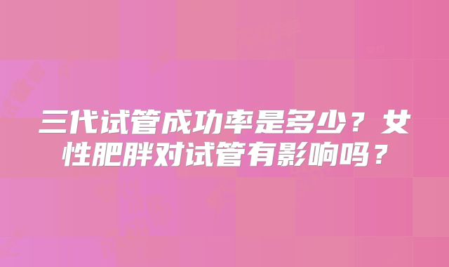 三代试管成功率是多少？女性肥胖对试管有影响吗？