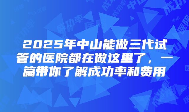 2025年中山能做三代试管的医院都在做这里了,一篇带你了解成功率和费用