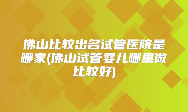 佛山比较出名试管医院是哪家(佛山试管婴儿哪里做比较好)