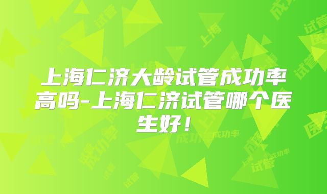上海仁济大龄试管成功率高吗-上海仁济试管哪个医生好!