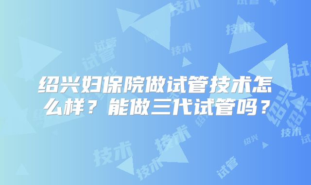 绍兴妇保院做试管技术怎么样？能做三代试管吗？