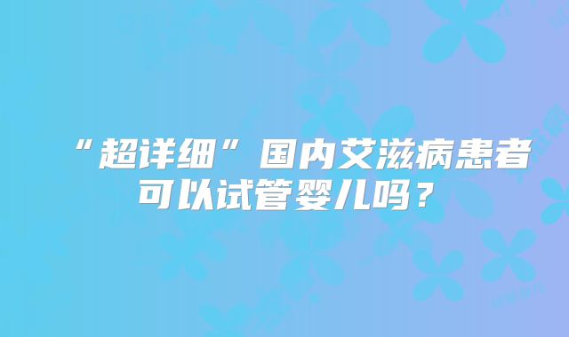 “超详细”国内艾滋病患者可以试管婴儿吗？