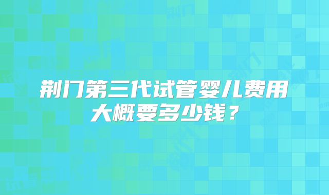 荆门第三代试管婴儿费用大概要多少钱?