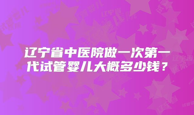 辽宁省中医院做一次第一代试管婴儿大概多少钱?