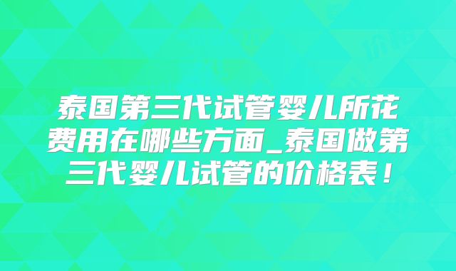 泰国第三代试管婴儿所花费用在哪些方面_泰国做第三代婴儿试管的价格表！