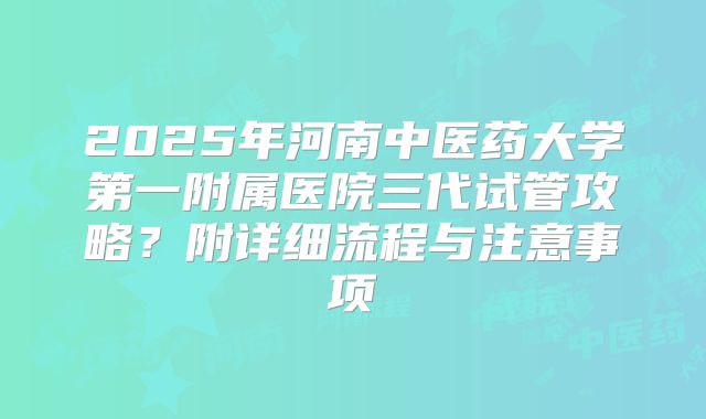 2025年河南中医药大学第一附属医院三代试管攻略?附详细流程与注意事项