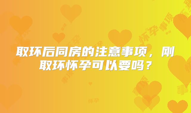 取环后同房的注意事项,刚取环怀孕可以要吗?
