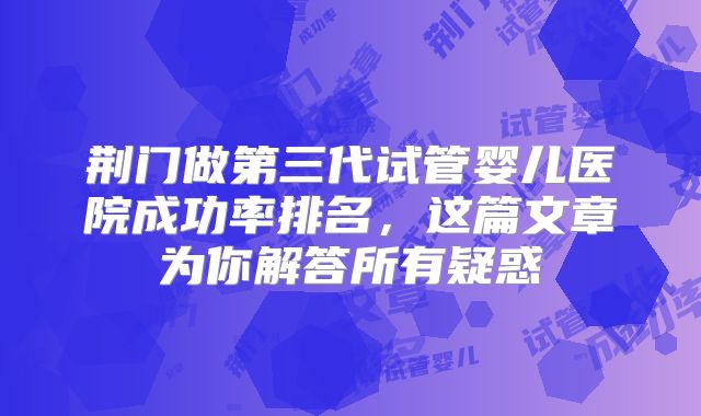 荆门做第三代试管婴儿医院成功率排名,这篇文章为你解答所有疑惑