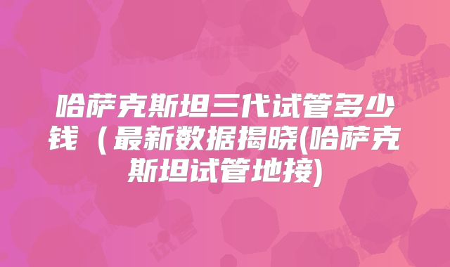 哈萨克斯坦三代试管多少钱（最新数据揭晓(哈萨克斯坦试管地接)